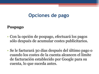 Opciones de pago  Pospago Con la opción de pospago, efectuará los pagos sólo después de acumular costes publicitarios.  Se le facturará 30 días después del último pago o cuando los costes de la cuenta alcancen el límite de facturación establecido por Google para su cuenta, lo que suceda antes. 