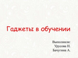Гаджеты в обучении
Выполнили:
Урусова Н.
Бачугина А.
 