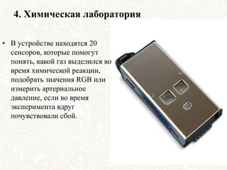 4. Химическая лаборатория
• В устройстве находятся 20
сенсоров, которые помогут
понять, какой газ выделился во
время химической реакции,
подобрать значения RGB или
измерить артериальное
давление, если во время
эксперимента вдруг
почувствовали сбой.
 