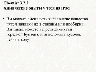Chemist 3.2.2
Химические опыты у тебя на iPad
• Вы можете смешивать химические вещества
путем заливки их в стаканы или пробирки.
Вы также можете нагреть химикаты
горелкой Бунзена, или положить кусочек
цезия в воду.
 