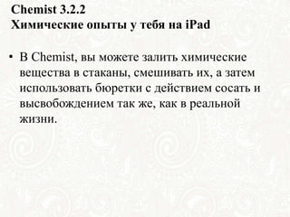 Chemist 3.2.2
Химические опыты у тебя на iPad
• В Chemist, вы можете залить химические
вещества в стаканы, смешивать их, а затем
использовать бюретки с действием сосать и
высвобождением так же, как в реальной
жизни.
 