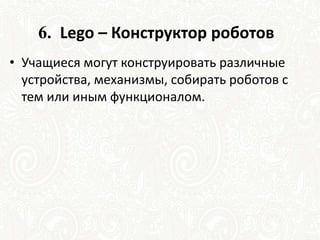 6. Lego – Конструктор роботов
• Учащиеся могут конструировать различные
устройства, механизмы, собирать роботов с
тем или иным функционалом.
 