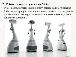2. Робот телеприсутствия VGo
• VGo – робот, который ходит в школу вместо больного ребенка.
• Робот может присутствовать на занятиях, передавать увиденное
и услышанное ребенку, а также передвигаться по коридорам и
общаться с друзьями.
 