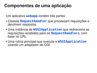 Componentes de uma aplicação

Um aplicativo webapp contém três partes:
   Classes RequestHandler que processam requisições e
    devolvem respostas
   Uma instância de WSGIApplication que redireciona as
    requisições recebidas para os RequestHandlers, com
    base no URL
   Uma rotina principal que executa o WSGIApplication
    usando um adaptador de CGI
 