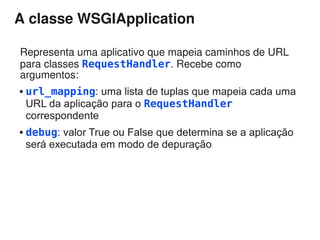 A classe WSGIApplication

Representa uma aplicativo que mapeia caminhos de URL
para classes RequestHandler. Recebe como
argumentos:
   url_mapping: uma lista de tuplas que mapeia cada uma
    URL da aplicação para o RequestHandler
    correspondente
   debug: valor True ou False que determina se a aplicação
    será executada em modo de depuração
 