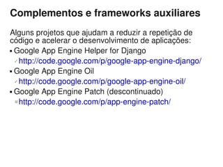 Complementos e frameworks auxiliares
Alguns projetos que ajudam a reduzir a repetição de
código e acelerar o desenvolvimento de aplicações:
 Google App Engine Helper for Django

   http://code.google.com/p/google-app-engine-django/

 Google App Engine Oil

   http://code.google.com/p/google-app-engine-oil/

 Google App Engine Patch (descontinuado)

  ☒ http://code.google.com/p/app-engine-patch/
 