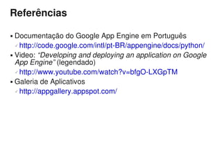 Referências

 Documentação do Google App Engine em Português
   http://code.google.com/intl/pt-BR/appengine/docs/python/

 Video: “Developing and deploying an application on Google

  App Engine” (legendado)
   http://www.youtube.com/watch?v=bfgO-LXGpTM

 Galeria de Aplicativos

   http://appgallery.appspot.com/
 