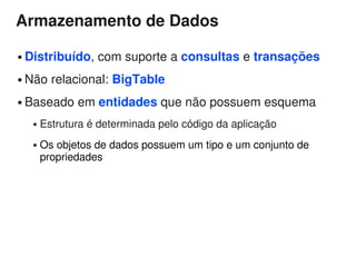 Armazenamento de Dados

   Distribuído, com suporte a consultas e transações
   Não relacional: BigTable
   Baseado em entidades que não possuem esquema
        Estrutura é determinada pelo código da aplicação
        Os objetos de dados possuem um tipo e um conjunto de
         propriedades
 