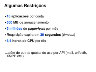 Algumas Restrições

   10 aplicações por conta
   500 MB de armazenamento
   5 milhões de pageviews por mês
   Requisição expira em 30 segundos (timeout)
   6,5 horas de CPU por dia


...além de outras quotas de uso por API (mail, urlfecth,
  XMPP etc.)
 