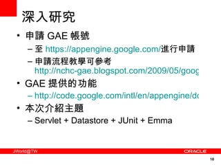 深入研究 申請 GAE 帳號 至 https://appengine.google.com/ 進行申請 申請流程教學可參考  http://nchc-gae.blogspot.com/2009/05/google-app-engine.html GAE 提供的功能 http://code.google.com/intl/en/appengine/docs/java/overview.html 本次介紹主題 Servlet + Datastore + JUnit + Emma 