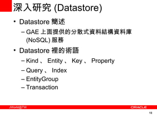 深入研究 ( Datastore) Datastore 簡述 GAE 上面提供的分散式資料結構資料庫 (NoSQL) 服務 Datastore 裡的術語 Kind 、 Entity 、 Key 、 Property Query 、 Index EntityGroup Transaction 