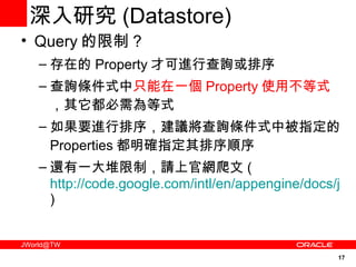 深入研究 ( Datastore) Query 的限制 ? 存在的 Property 才可進行查詢或排序 查詢條件式中 只能在一個 Property 使用不等式 ，其它都必需為等式 如果要進行排序，建議將查詢條件式中被指定的 Properties 都明確指定其排序順序 還有一大堆限制，請上官網爬文 ( http://code.google.com/intl/en/appengine/docs/java/datastore/queries.html ) 