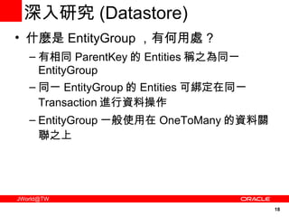 深入研究 ( Datastore) 什麼是 EntityGroup ，有何用處 ? 有相同 ParentKey 的 Entities 稱之為同一 EntityGroup 同一 EntityGroup 的 Entities 可綁定在同一 Transaction 進行資料操作 EntityGroup 一般使用在 OneToMany 的資料關聯之上 