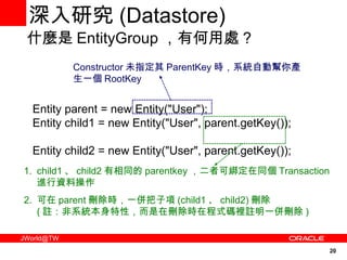 深入研究 ( Datastore) Entity parent = new Entity("User"); Entity child1 = new Entity("User", parent.getKey());  Entity child2 = new Entity("User", parent.getKey());  什麼是 EntityGroup ，有何用處 ? Constructor 未指定其 ParentKey 時，系統自動幫你產生一個 RootKey child1 、 child2 有相同的 parentkey ，二者可綁定在同個 Transaction 進行資料操作 可在 parent 刪除時，一併把子項 (child1 、 child2) 刪除 ( 註：非系統本身特性，而是在刪除時在程式碼裡註明一併刪除 ) 