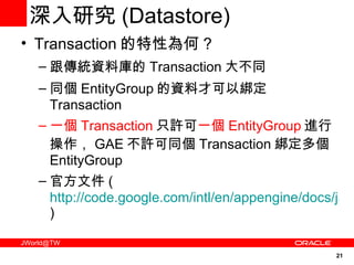 深入研究 ( Datastore) Transaction 的特性為何 ? 跟傳統資料庫的 Transaction 大不同 同個 EntityGroup 的資料才可以綁定 Transaction 一個 Transaction 只許可 一個 EntityGroup 進行操作， GAE 不許可同個 Transaction 綁定多個 EntityGroup 官方文件 ( http://code.google.com/intl/en/appengine/docs/java/datastore/transactions.html ) 