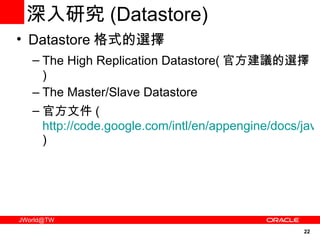 深入研究 ( Datastore) Datastore 格式的選擇 The High Replication Datastore( 官方建議的選擇 ) The Master/Slave Datastore  官方文件 ( http://code.google.com/intl/en/appengine/docs/java/datastore/hr/ ) 