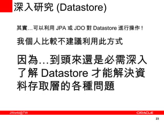深入研究 ( Datastore) 其實…可以利用 JPA 或 JDO 對 Datastore 進行操作 ! 我個人比較不建議利用此方式 因為…到頭來還是必需深入了解 Datastore 才能解決資料存取層的各種問題 