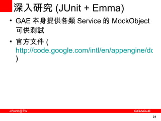 深入研究 (JUnit + Emma) GAE 本身提供各類 Service 的 MockObject 可供測試 官方文件 ( http://code.google.com/intl/en/appengine/docs/java/tools/localunittesting.html ) 