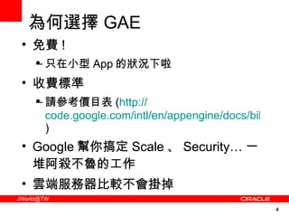 為何選擇 GAE 免費 ! 只在小型 App 的狀況下啦 收費標準 請參考價目表 ( http:// code.google.com/intl/en/appengine/docs/billing.html ) Google 幫你搞定 Scale 、 Security… 一堆阿殺不魯的工作 雲端服務器比較不會掛掉 免費 ! 只在小型 App 的狀況下啦 收費標準 請參考價目表 ( http:// code.google.com/intl/en/appengine/docs/billing.html ) Google 幫你搞定 Scale 、 Security… 一堆阿殺不魯的工作 雲端服務器比較不會掛掉 