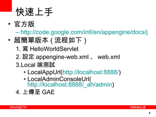 快速上手 官方版 http://code.google.com/intl/en/appengine/docs/java/gettingstarted/ 超簡單版本 ( 流程如下 ) 1. 寫 HelloWorldServlet 2. 設定 appengine-web.xml 、 web.xml 3.Local 端測試 LocalAppUrl( http://localhost:8888/ ) LocalAdminConsoleUrl( http://localhost:8888/_ah/admin ) 4. 上傳至 GAE 