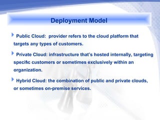 Deployment Model
Public Cloud: provider refers to the cloud platform that
 targets any types of customers.
Private Cloud: infrastructure that’s hosted internally, targeting
 specific customers or sometimes exclusively within an
 organization.
Hybrid Cloud: the combination of public and private clouds,
 or sometimes on-premise services.
 
