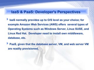 IaaS & PaaS: Developer's Perspectives
IaaS normally provides up to O/S level as your choice; for
 example Amazon Web Services (AWS) offers several types of
 Operating Systems such as Windows Server, Linux SUSE, and
 Linux Red Hat. Developer need to install own middleware,
 database, etc.
PaaS, given that the database server, VM, and web server VM
 are readily provisioned,
 