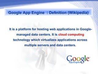 Google App Engine : Definition (Wikipedia)

It is a platform for hosting web applications in Google-
      managed data centers. It is cloud computing
    technology which virtualizes applications across
            multiple servers and data centers.
 
