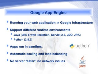 Google App Engine
Running your web application in Google infrastructure
Support different runtime environments
  Java (JRE 6 with limitation, Servlet 2.5, JDO, JPA)
  Python (2.5.2)
Apps run in sandbox.
Automatic scaling and load balancing
No server restart, no network issues
 