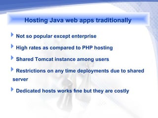 Hosting Java web apps traditionally
Not so popular except enterprise
High rates as compared to PHP hosting
Shared Tomcat instance among users
Restrictions on any time deployments due to shared
 server
Dedicated hosts works fine but they are costly
 