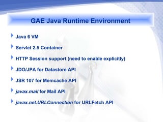 GAE Java Runtime Environment
Java 6 VM
Servlet 2.5 Container
HTTP Session support (need to enable explicitly)
JDO/JPA for Datastore API
JSR 107 for Memcache API
javax.mail for Mail API
javax.net.URLConnection for URLFetch API
 