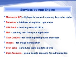 Services by App Engine
Memcache API – high performance in-memory key-value cache
Datastore – database storage and operations
URLFetch – invoking external URLs
Mail – sending mail from your application
Task Queues – for invoking background processes
Images – for image manipulation
Cron Jobs – scheduled tasks on defined time
User Accounts – using Google accounts for authentication
 