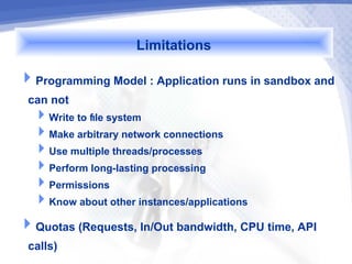 Limitations
Programming Model : Application runs in sandbox and
 can not
  Write to file system
  Make arbitrary network connections
  Use multiple threads/processes
  Perform long-lasting processing
  Permissions
  Know about other instances/applications
Quotas (Requests, In/Out bandwidth, CPU time, API
 calls)
 