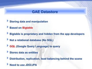 GAE Datastore
Storing data and manipulation
Based on Bigtable
Bigtable is proprietary and hidden from the app developers
Not a relational database (No SQL)
GQL (Google Query Language) to query
Stores data as entities
Distribution, replication, load balancing behind the scene
Need to use JDO/JPA
 