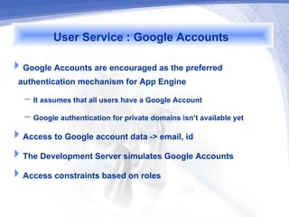 User Service : Google Accounts
Google Accounts are encouraged as the preferred
 authentication mechanism for App Engine
   – It assumes that all users have a Google Account
   – Google authentication for private domains isn’t available yet
Access to Google account data -> email, id
The Development Server simulates Google Accounts
Access constraints based on roles
 