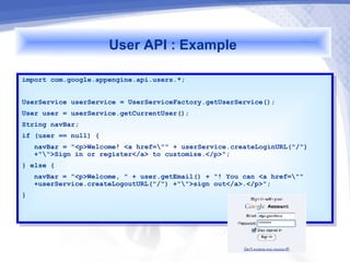 User API : Example
import com.google.appengine.api.users.*;
 import com.google.appengine.api.users.*;

UserService userService == UserServiceFactory.getUserService();
 UserService userService    UserServiceFactory.getUserService();
User user == userService.getCurrentUser();
 User user    userService.getCurrentUser();
String navBar;
 String navBar;
if (user == null) {{
 if (user == null)
     navBar == "<p>Welcome! <a href="" ++ userService.createLoginURL("/")
      navBar    "<p>Welcome! <a href=""    userService.createLoginURL("/")
     +"">Sign in or register</a> to customize.</p>";
      +"">Sign in or register</a> to customize.</p>";
}} else {{
    else
    navBar == "<p>Welcome, "" ++ user.getEmail() ++ "! You can <a href=""
     navBar    "<p>Welcome,       user.getEmail()    "! You can <a href=""
    +userService.createLogoutURL("/") +"">sign out</a>.</p>";
     +userService.createLogoutURL("/") +"">sign out</a>.</p>";
}}
 