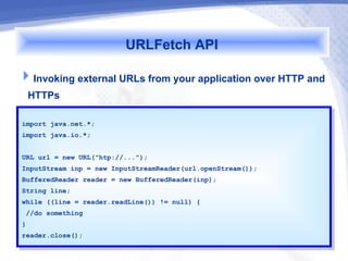 URLFetch API
Invoking external URLs from your application over HTTP and
 HTTPs
import java.net.*;
 import java.net.*;
import java.io.*;
 import java.io.*;

URL url == new URL("htp://...");
 URL url    new URL("htp://...");
InputStream inp == new InputStreamReader(url.openStream());
 InputStream inp    new InputStreamReader(url.openStream());
BufferedReader reader == new BufferedReader(inp);
 BufferedReader reader    new BufferedReader(inp);
String line;
 String line;
while ((line == reader.readLine()) != null) {{
 while ((line    reader.readLine()) != null)
 //do something
  //do something
}}
reader.close();
 reader.close();
 