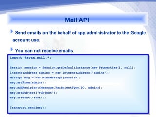 Mail API
Send emails on the behalf of app administrator to the Google
 account use.
You can not receive emails
import javax.mail.*;
 import javax.mail.*;

Session session == Session.getDefaultInstance(new Properties(), null);
 Session session    Session.getDefaultInstance(new Properties(), null);
InternetAddress admins == new InternetAddress("admins");
 InternetAddress admins    new InternetAddress("admins");
Message msg == new MimeMessage(session);
 Message msg    new MimeMessage(session);
msg.setFrom(admins);
 msg.setFrom(admins);
msg.addRecipient(Message.RecipientType.TO, admins);
 msg.addRecipient(Message.RecipientType.TO, admins);
msg.setSubject("subject");
 msg.setSubject("subject");
msg.setText("text");
 msg.setText("text");

Transport.send(msg);
 Transport.send(msg);
 