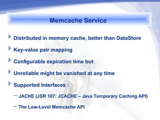 Memcache Service
Distributed in memory cache, better than DataStore
Key-value pair mapping
Configurable expiration time but
Unreliable might be vanished at any time
Supported Interfaces :
   – JACHE (JSR 107: JCACHE – Java Temporary Caching API)
   – The Low-Level Memcache API
 