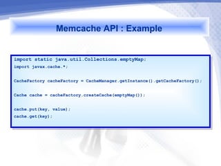 Memcache API : Example

import static java.util.Collections.emptyMap;
 import static java.util.Collections.emptyMap;
import javax.cache.*;
 import javax.cache.*;

CacheFactory cacheFactory == CacheManager.getInstance().getCacheFactory();
 CacheFactory cacheFactory    CacheManager.getInstance().getCacheFactory();

Cache cache == cacheFactory.createCache(emptyMap());
 Cache cache    cacheFactory.createCache(emptyMap());

cache.put(key, value);
 cache.put(key, value);
cache.get(key);
 cache.get(key);
 