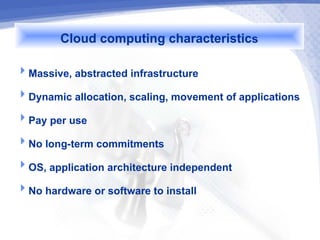 Cloud computing characteristics
Massive, abstracted infrastructure
Dynamic allocation, scaling, movement of applications
Pay per use
No long-term commitments
OS, application architecture independent
No hardware or software to install
 