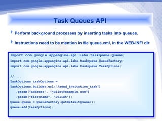 Task Queues API
Perform background processes by inserting tasks into queues.
Instructions need to be mention in file queue.xml, in the WEB-INF/ dir

import com.google.appengine.api.labs.taskqueue.Queue;
 import com.google.appengine.api.labs.taskqueue.Queue;
import com.google.appengine.api.labs.taskqueue.QueueFactory;
 import com.google.appengine.api.labs.taskqueue.QueueFactory;
import com.google.appengine.api.labs.taskqueue.TaskOptions;
 import com.google.appengine.api.labs.taskqueue.TaskOptions;

// ...
 // ...
TaskOptions taskOptions ==
 TaskOptions taskOptions
TaskOptions.Builder.url("/send_invitation_task")
 TaskOptions.Builder.url("/send_invitation_task")
   .param("address", "juliet@example.com")
    .param("address", "juliet@example.com")
   .param("firstname", "Juliet");
    .param("firstname", "Juliet");
Queue queue == QueueFactory.getDefaultQueue();
 Queue queue    QueueFactory.getDefaultQueue();
queue.add(taskOptions);
 queue.add(taskOptions);
 