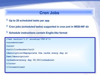 Cron Jobs
Up to 20 scheduled tasks per app
Cron jobs (scheduled tasks) supported in cron.xml in WEB-INF dir
Schedule instructions contain Englis-like format
<?xml version="1.0" encoding="UTF-8"?>
 <?xml version="1.0" encoding="UTF-8"?>
<cronentries>
 <cronentries>
<cron>
 <cron>
<url>/listbooks</url>
 <url>/listbooks</url>
<description>Repopulate the cache every day at
 <description>Repopulate the cache every day at
5am</description>
 5am</description>
<schedule>every day 05:00</schedule>
 <schedule>every day 05:00</schedule>
</cron>
 </cron>
</cronentries>
 </cronentries>
 