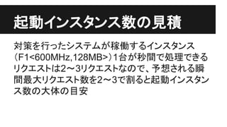 起動インスタンス数の見積
対策を行ったシステムが稼働するインスタンス
（F1<600MHz,128MB>）1台が秒間で処理できる
リクエストは2〜3リクエストなので、予想される瞬
間最大リクエスト数を2〜3で割ると起動インスタン
ス数の大体の目安
 