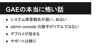 GAEの本当に怖い話
● システム障害報告が遅い、ぬるい
● admin console の数字がリアルではない
● デプロイが詰まる
● サポートは飾り（ではなかったかも）
 