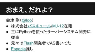 おまえ、だれよ？
会津 剛（@Ido）
● 株式会社バスキュール/MJ-12在籍
● 主にPythonを使ったサーバーシステム開発に
従事
● 元々はFlash開発者でAS書いてた
● Especia推し
 