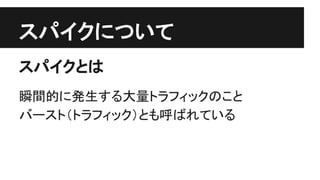 スパイクについて
スパイクとは
瞬間的に発生する大量トラフィックのこと
バースト（トラフィック）とも呼ばれている
 