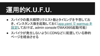運用的K.U.F.U.
● スパイクの最大瞬間リクエスト数とタイミングを
予想しておき、インスタンス数を起動しておく
（app.yaml で warmup を設定し、
automatic_scalingのmin_idle_instancesを設
定する）
● スパイクが発生しないようにCDNなどに配置し
ている静的ページを経由させる
 