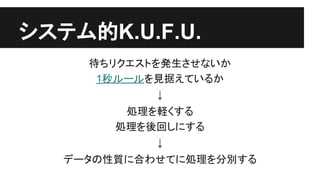 システム的K.U.F.U.
待ちリクエストを発生させないか
1秒ルールを見据えているか
↓
処理を軽くする
処理を後回しにする
↓
データの性質に合わせてに処理を分別する
 