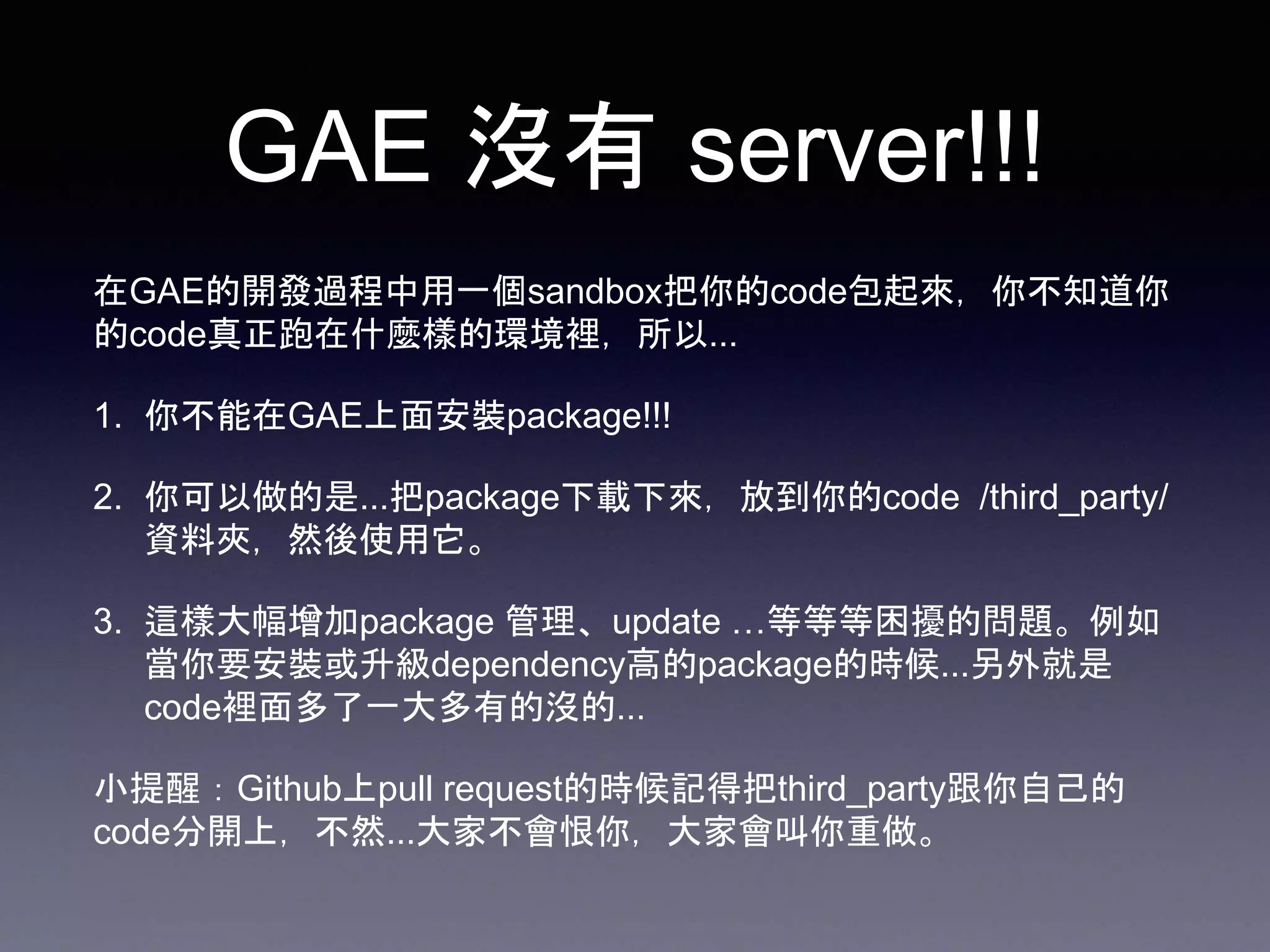 GAE 沒有 server!!!
在GAE的開發過程中用一個sandbox把你的code包起來，你不知道你
的code真正跑在什麼樣的環境裡，所以...
1. 你不能在GAE上面安裝package!!!
2. 你可以做的是...把package下載下來，放到你的code /third_party/
資料夾，然後使用它。
3. 這樣大幅增加package 管理、update …等等等困擾的問題。例如
當你要安裝或升級dependency高的package的時候...另外就是
code裡面多了一大多有的沒的...
小提醒：Github上pull request的時候記得把third_party跟你自己的
code分開上，不然...大家不會恨你，大家會叫你重做。
 