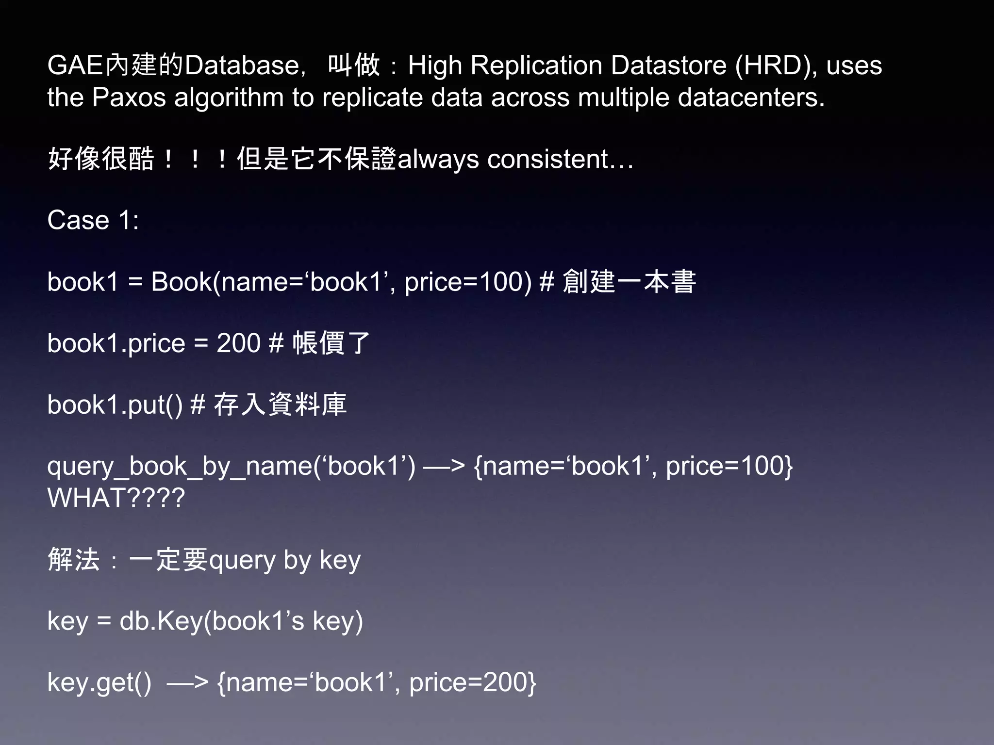GAE內建的Database，叫做：High Replication Datastore (HRD), uses
the Paxos algorithm to replicate data across multiple datacenters.
好像很酷！！！但是它不保證always consistent…
Case 1:
book1 = Book(name=‘book1’, price=100) # 創建一本書
book1.price = 200 # 帳價了
book1.put() # 存入資料庫
query_book_by_name(‘book1’) —> {name=‘book1’, price=100}
WHAT????
解法：一定要query by key
key = db.Key(book1’s key)
key.get() —> {name=‘book1’, price=200}
 